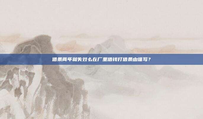 借条两年就失效么在厂里借钱打借条由谁写?