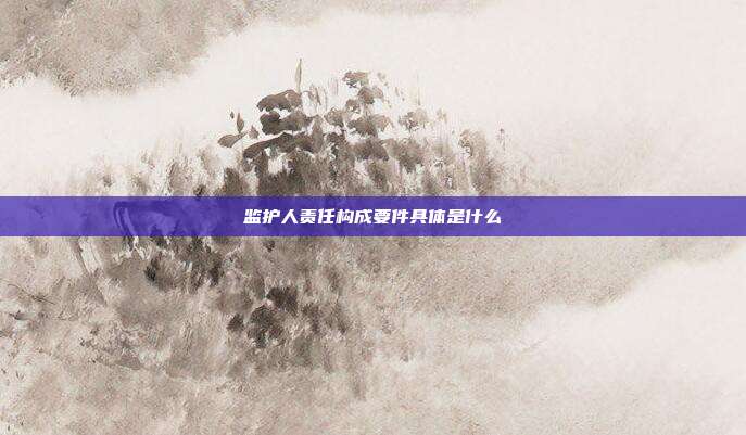 监护人责任构成要件具体是什么