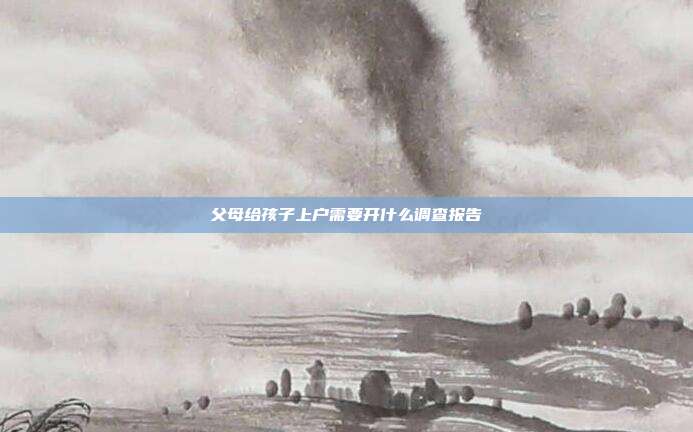 父母给孩子上户需要开什么调查报告