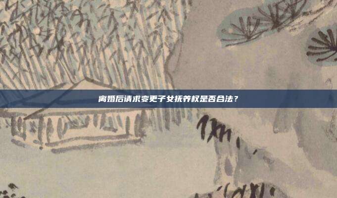 离婚后请求变更子女抚养权是否合法？