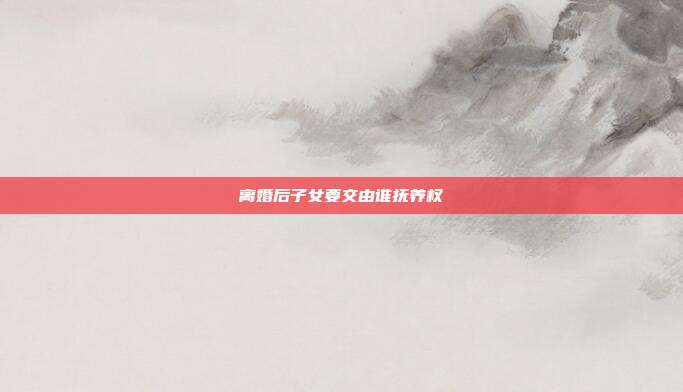离婚后子女要交由谁抚养权