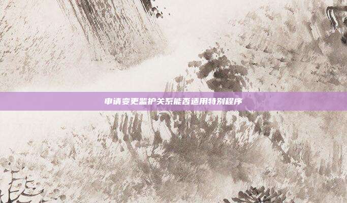 申请变更监护关系能否适用特别程序