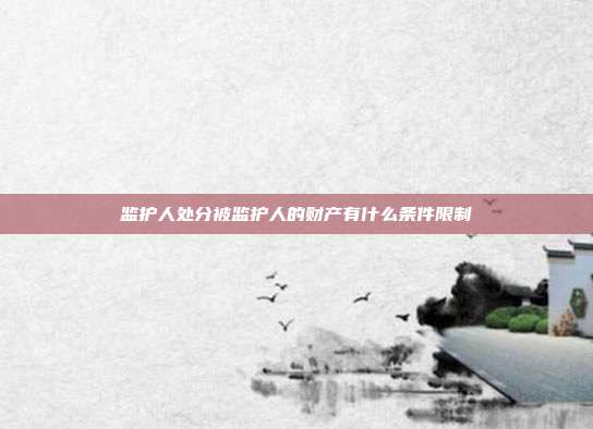 监护人处分被监护人的财产有什么条件限制