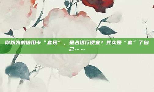 你以为的信用卡“套现”，是占银行便宜？其实是“套”了自己……