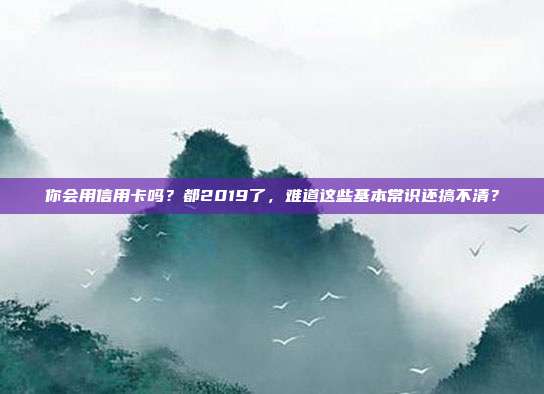 你会用信用卡吗？都2019了，难道这些基本常识还搞不清？