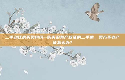 二手动迁房买卖纠纷--购买没有产权证的二手房，卖方不办产证怎么办？