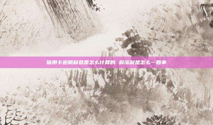 信用卡逾期利息是怎么计算的 利滚利是怎么一回事