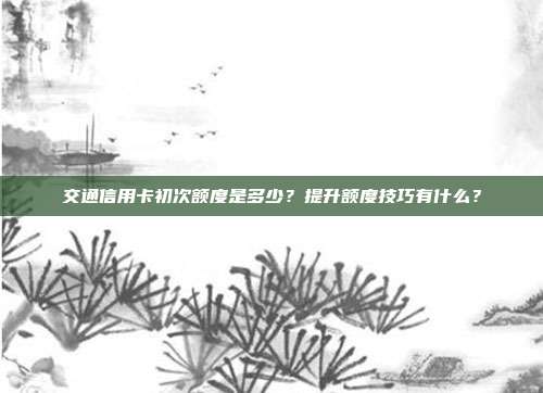 交通信用卡初次额度是多少？提升额度技巧有什么？