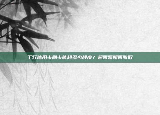 工行信用卡刷卡能超多少额度？超限费如何收取