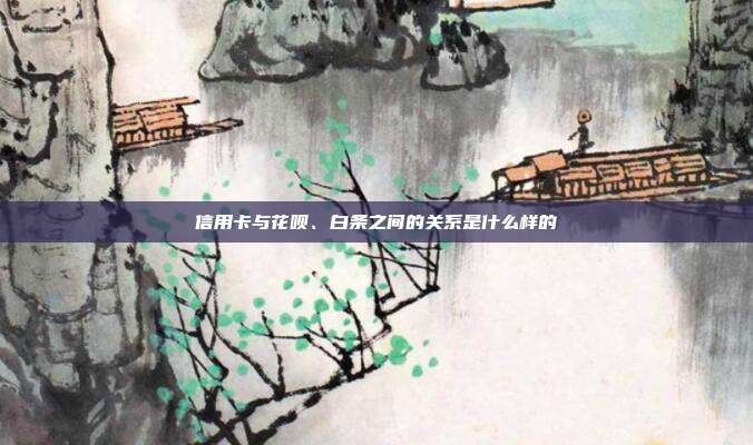 信用卡与花呗、白条之间的关系是什么样的