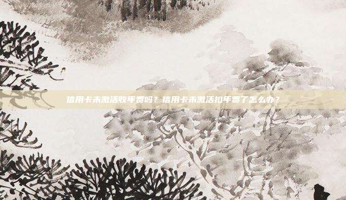 信用卡未激活收年费吗？信用卡未激活扣年费了怎么办？
