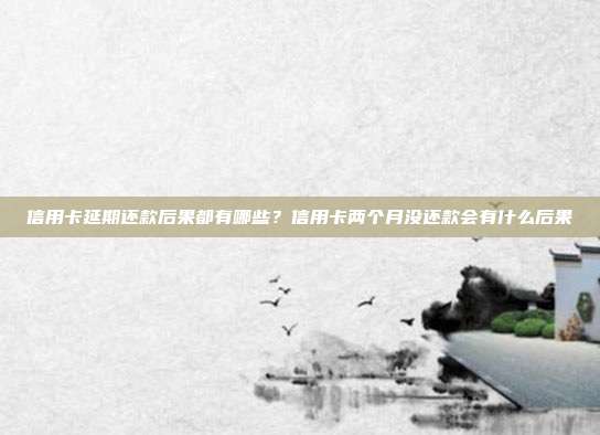 信用卡延期还款后果都有哪些?信用卡两个月没还款会有什么后果