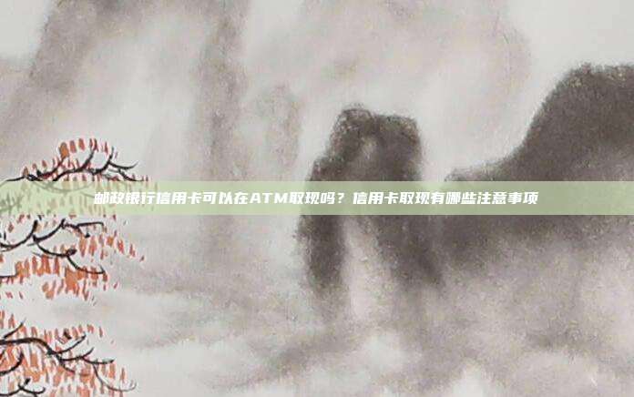 邮政银行信用卡可以在ATM取现吗？信用卡取现有哪些注意事项