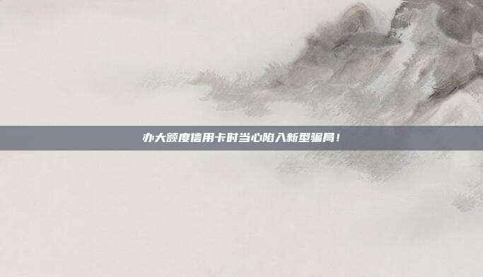 办大额度信用卡时当心陷入新型骗局！