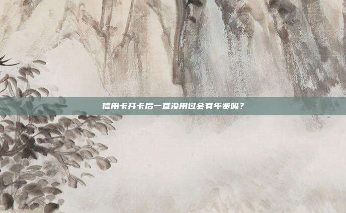 信用卡开卡后一直没用过会有年费吗?
