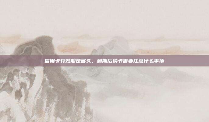 信用卡有效期是多久，到期后换卡需要注意什么事项