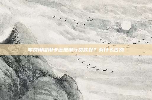 车贷用信用卡还是银行贷款好？有什么区别