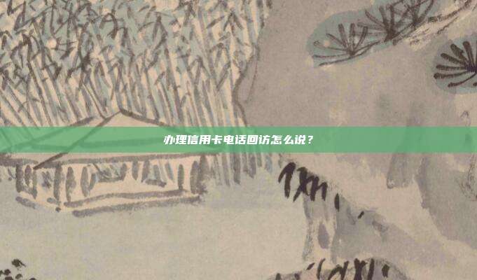 办理信用卡电话回访怎么说？