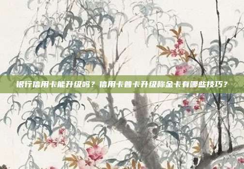银行信用卡能升级吗？信用卡普卡升级称金卡有哪些技巧？