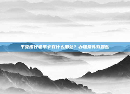 平安银行老年卡有什么用处？办理条件有哪些
