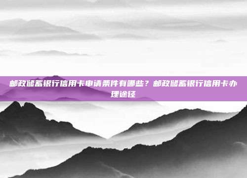 邮政储蓄银行信用卡申请条件有哪些？邮政储蓄银行信用卡办理途径