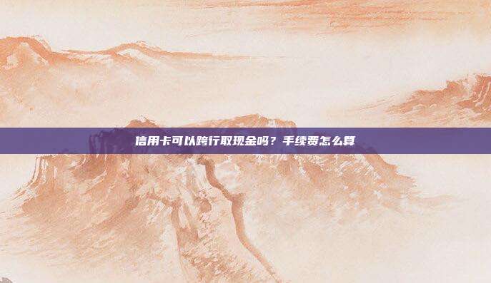 信用卡可以跨行取现金吗?手续费怎么算