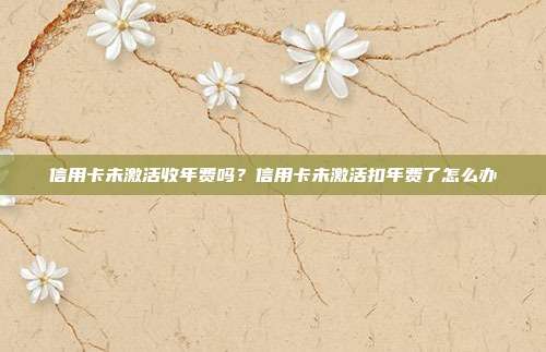 信用卡未激活收年费吗？信用卡未激活扣年费了怎么办