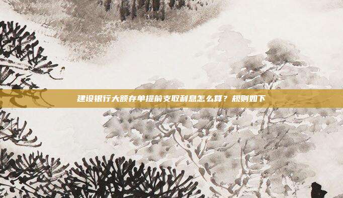 建设银行大额存单提前支取利息怎么算？规则如下
