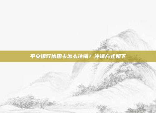 平安银行信用卡怎么注销？注销方式如下