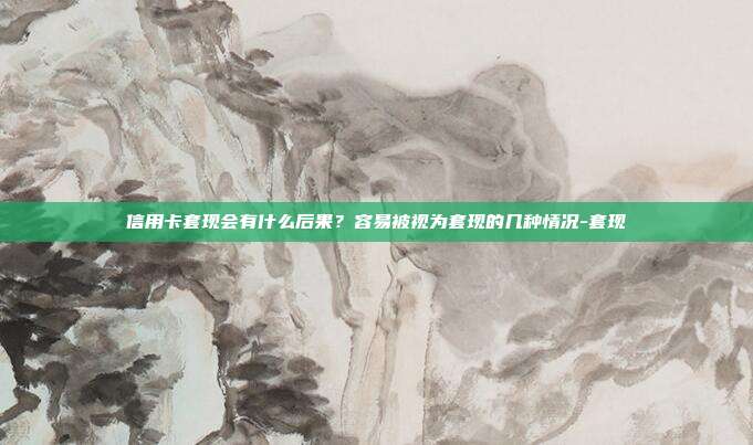 信用卡套现会有什么后果？容易被视为套现的几种情况-套现