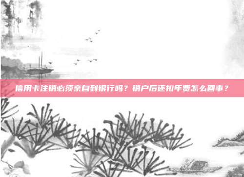 信用卡注销必须亲自到银行吗？销户后还扣年费怎么回事？