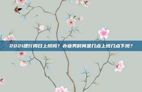 2021建行周日上班吗？办业务时间是几点上班几点下班？