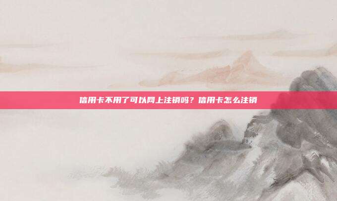 信用卡不用了可以网上注销吗?信用卡怎么注销