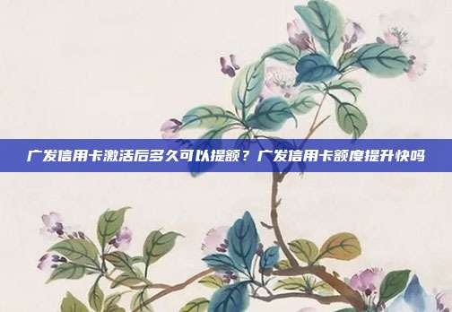 广发信用卡激活后多久可以提额？广发信用卡额度提升快吗