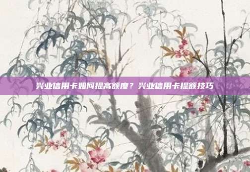 兴业信用卡如何提高额度?兴业信用卡提额技巧