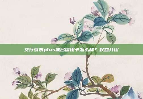 交行京东plus联名信用卡怎么样?权益介绍