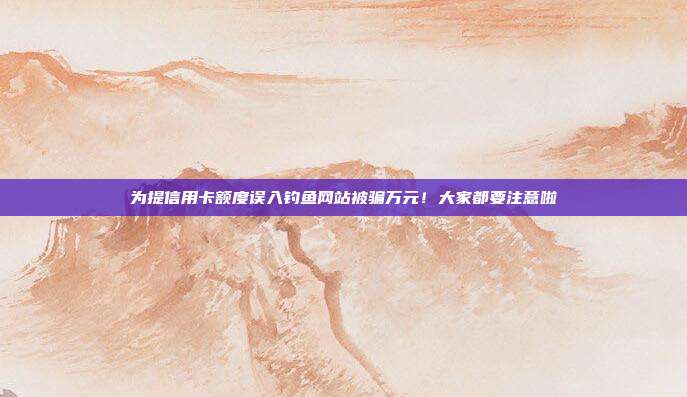 为提信用卡额度误入钓鱼网站被骗万元！大家都要注意啦