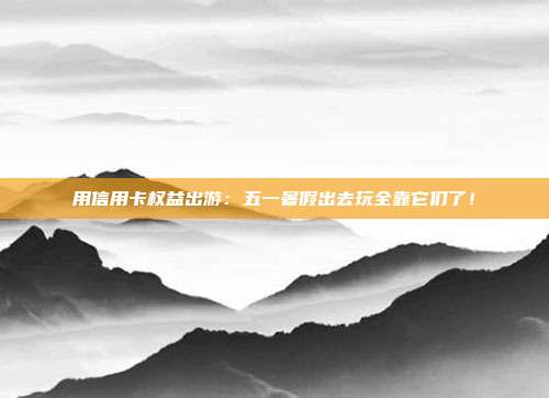 用信用卡权益出游:五一暑假出去玩全靠它们了!