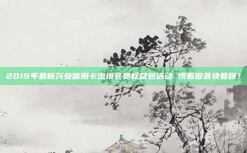 2019年最新兴业信用卡出境会员权益包活动 愣着做甚快看呀！