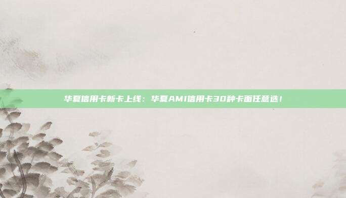 华夏信用卡新卡上线：华夏AMI信用卡30种卡面任意选！