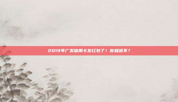 2019年广发信用卡发红包了！你知道不？