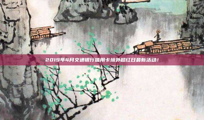 2019年4月交通银行信用卡境外超红日最新活动！