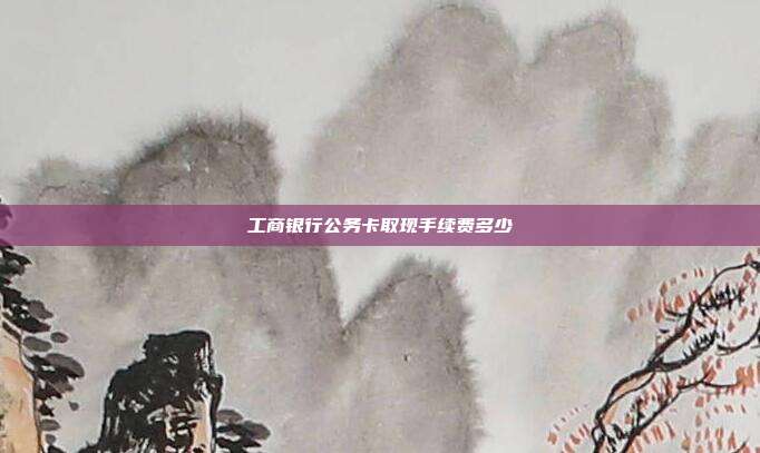 工商银行公务卡取现手续费多少