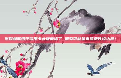 觉得邮储银行信用卡太难申请了 很有可能是申请条件没达标！