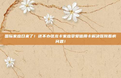 国际家庭日来了！还不办张龙卡家庭挚爱信用卡解决医院看病问题！
