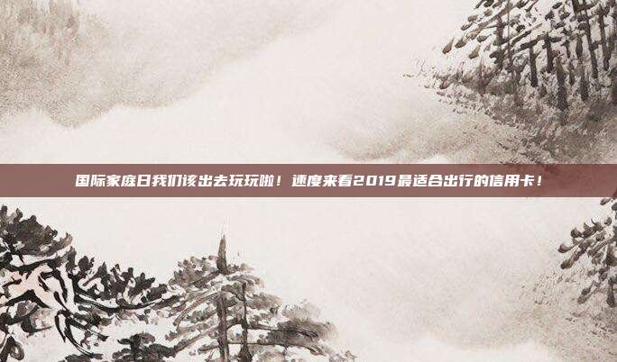 国际家庭日我们该出去玩玩啦！速度来看2019最适合出行的信用卡！