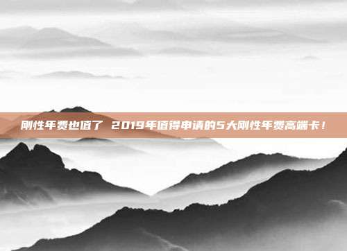 刚性年费也值了 2019年值得申请的5大刚性年费高端卡！