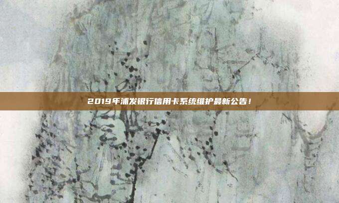 2019年浦发银行信用卡系统维护最新公告!
