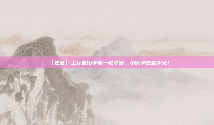 【注意】工行信用卡新一轮降额，小额卡也难幸免！
