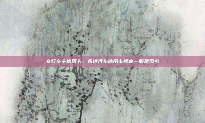 交行车主信用卡:永达汽车信用卡额度一般是多少